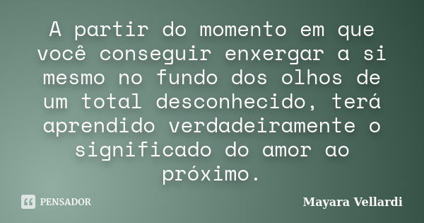 A partir do momento em que você conseguir enxergar a si mesmo no fundo dos olhos de um total desconhecido, terá aprendido verdadeiramente o significado do amor ... Frase de Mayara Vellardi.