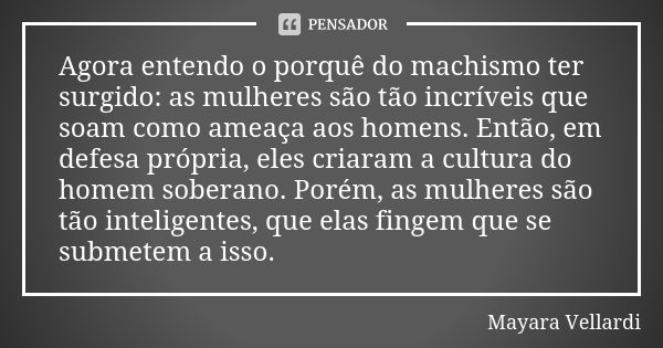 Agora entendo o porquê do machismo ter surgido: as mulheres são tão incríveis que soam como ameaça aos homens. Então, em defesa própria, eles criaram a cultura ... Frase de Mayara Vellardi.