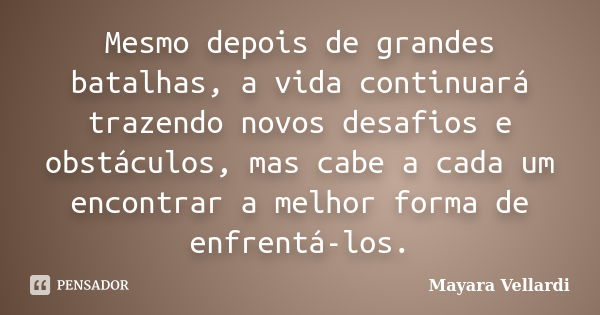 Mesmo depois de grandes batalhas, a vida continuará trazendo novos desafios e obstáculos, mas cabe a cada um encontrar a melhor forma de enfrentá-los.... Frase de Mayara Vellardi.