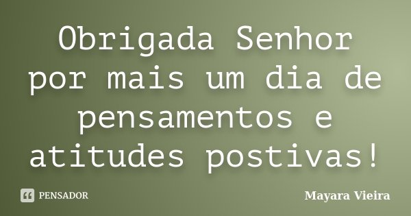 Obrigada Senhor por mais um dia de pensamentos e atitudes postivas!... Frase de Mayara Vieira.