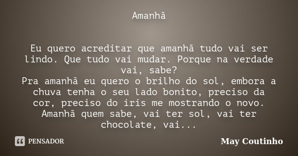 Amanhã Eu quero acreditar que amanhã tudo vai ser lindo. Que tudo vai mudar. Porque na verdade vai, sabe? Pra amanhã eu quero o brilho do sol, embora a chuva te... Frase de May Coutinho.