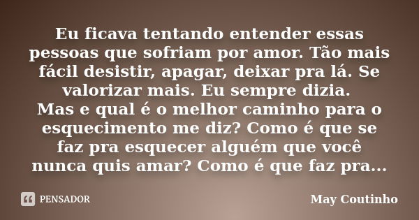 Eu ficava tentando entender essas pessoas que sofriam por amor. Tão mais fácil desistir, apagar, deixar pra lá. Se valorizar mais. Eu sempre dizia. Mas e qual é... Frase de May Coutinho.