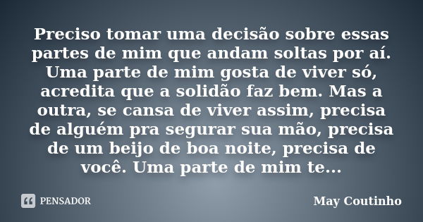 Preciso tomar uma decisão sobre essas partes de mim que andam soltas por aí. Uma parte de mim gosta de viver só, acredita que a solidão faz bem. Mas a outra, se... Frase de May Coutinho.