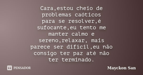 Cara,estou cheio de problemas caóticos para se resolver,é sufocante,eu tento me manter calmo e sereno,relaxar, mais parece ser difícil,eu não consigo ter paz at... Frase de Mayckon San.