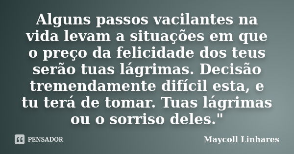 Alguns passos vacilantes na vida levam a situações em que o preço da felicidade dos teus serão tuas lágrimas. Decisão tremendamente difícil esta, e tu terá de t... Frase de Maycoll Linhares.