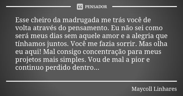 Esse cheiro da madrugada me trás você de volta através do pensamento. Eu não sei como será meus dias sem aquele amor e a alegria que tínhamos juntos. Você me fa... Frase de Maycoll Linhares.