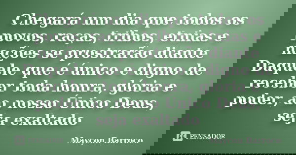 Chegará um dia que todos os povos, raças, tribos, etnias e nações se prostrarão diante Daquele que é único e digno de receber toda honra, glória e poder, ao nos... Frase de Maycon Barroco.