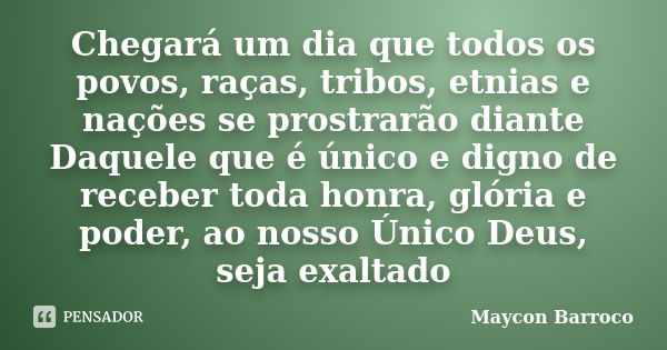 Chegará um dia que todos os povos, raças, tribos, etnias e nações se prostrarão diante Daquele que é único e digno de receber toda honra, glória e poder, ao nos... Frase de Maycon Barroco.