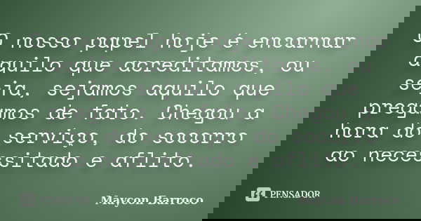 O nosso papel hoje é encarnar aquilo que acreditamos, ou seja, sejamos aquilo que pregamos de fato. Chegou a hora do serviço, do socorro ao necessitado e aflito... Frase de Maycon Barroco.
