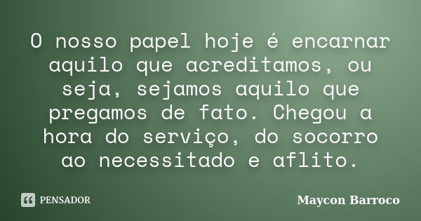 O nosso papel hoje é encarnar aquilo que acreditamos, ou seja, sejamos aquilo que pregamos de fato. Chegou a hora do serviço, do socorro ao necessitado e aflito... Frase de Maycon Barroco.