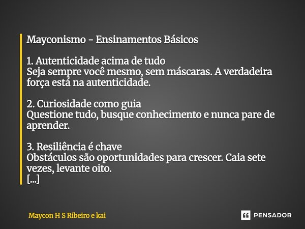 Mayconismo - Ensinamentos Básicos 1. Autenticidade acima de tudo Seja sempre você mesmo, sem máscaras. A verdadeira força está na autenticidade. 2. Curiosidade... Frase de Maycon H S Ribeiro e kai.