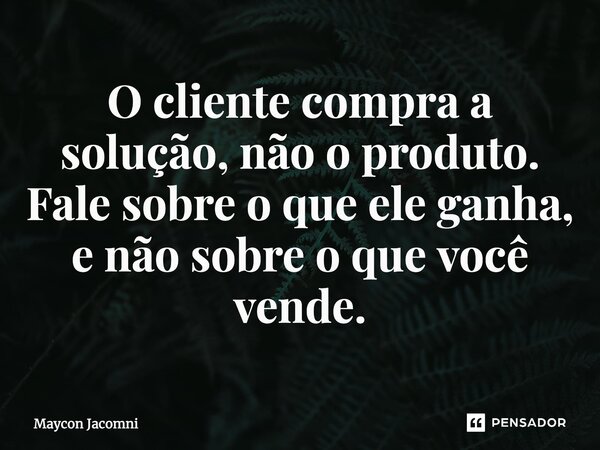 ⁠O cliente compra a solução, não o produto. Fale sobre o que ele ganha, e não sobre o que você vende.... Frase de Maycon Jacomni.