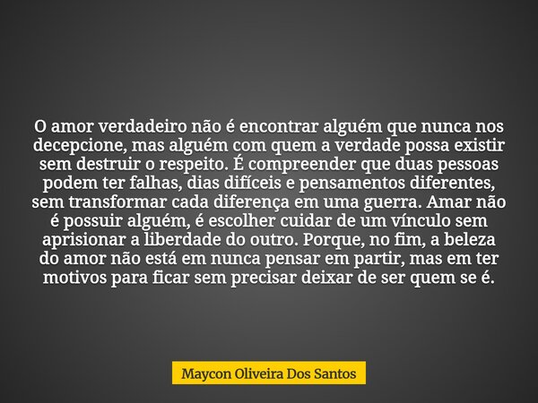O amor verdadeiro não é encontrar alguém que nunca nos decepcione, mas alguém com quem a verdade possa existir sem destruir o respeito. É compreender que duas p... Frase de Maycon Oliveira Dos Santos.