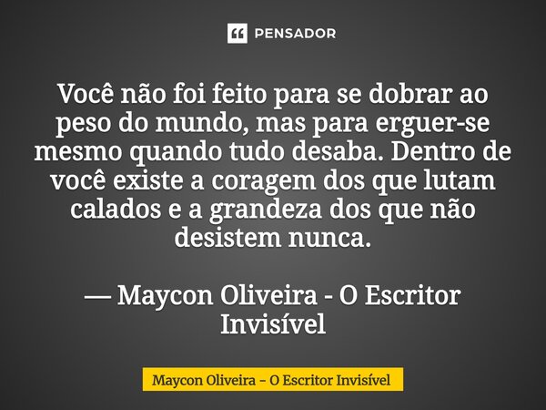 Você não foi feito para se dobrar ao peso do mundo, mas para erguer-se mesmo quando tudo desaba. Dentro de você existe a coragem dos que lutam calados e a gran... Frase de Maycon Oliveira - O Escritor Invisível.