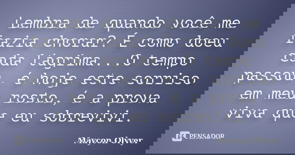 Lembra de quando você me fazia chorar? É como doeu cada lágrima...O tempo passou, é hoje este sorriso em meu rosto, é a prova viva que eu sobrevivi.... Frase de Maycon Olyver.