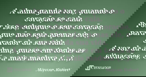 A alma ganha voz, quando o coração se cala. Por isso, eduque o seu coração, para que não seja apenas ele, o orador da sua vida. A voz da alma, quase em todas as... Frase de Maycon Robert.