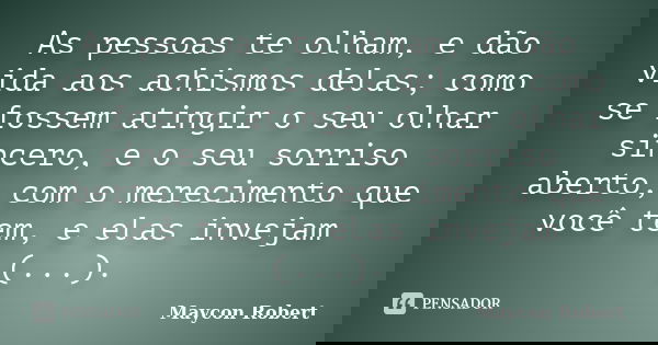 As pessoas te olham, e dão vida aos achismos delas; como se fossem atingir o seu olhar sincero, e o seu sorriso aberto, com o merecimento que você tem, e elas i... Frase de Maycon Robert.