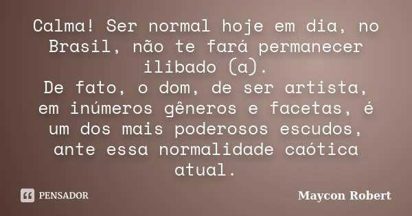 Calma! Ser normal hoje em dia, no Brasil, não te fará permanecer ilibado (a). De fato, o dom, de ser artista, em inúmeros gêneros e facetas, é um dos mais poder... Frase de Maycon Robert.
