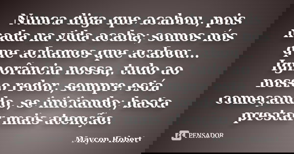 Nunca diga que acabou, pois nada na vida acaba; somos nós que achamos que acabou... Ignorância nossa, tudo ao nosso redor, sempre está começando, se iniciando; ... Frase de Maycon Robert.