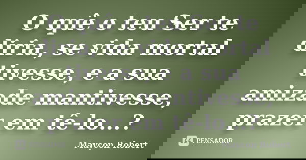 O quê o teu Ser te diria, se vida mortal tivesse, e a sua amizade mantivesse, prazer em tê-lo...?... Frase de Maycon Robert.