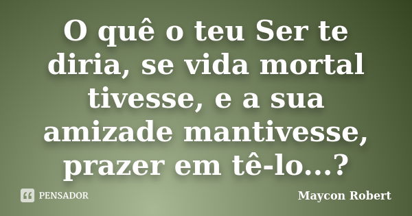 O quê o teu Ser te diria, se vida mortal tivesse, e a sua amizade mantivesse, prazer em tê-lo...?... Frase de Maycon Robert.