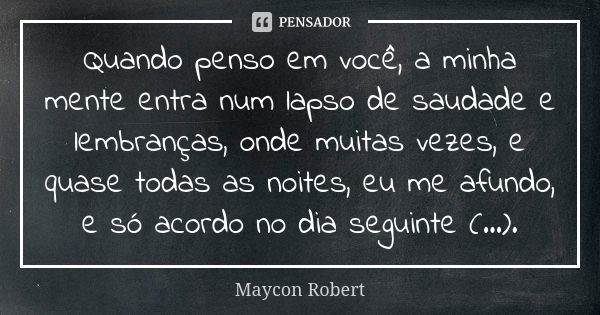 Quando penso em você, a minha mente entra num lapso de saudade e lembranças, onde muitas vezes, e quase todas as noites, eu me afundo, e só acordo no dia seguin... Frase de Maycon Robert.