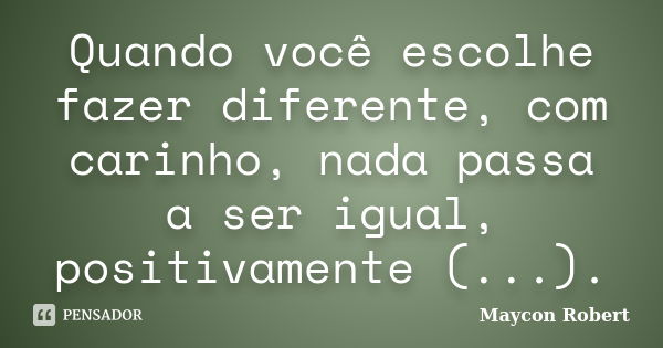 Quando você escolhe fazer diferente, com carinho, nada passa a ser igual, positivamente (...).... Frase de Maycon Robert.