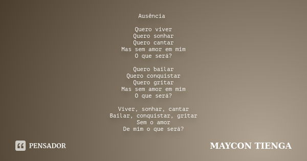 Ausência Quero viver Quero sonhar Quero cantar Mas sem amor em mim O que será? Quero bailar Quero conquistar Quero gritar Mas sem amor em mim O que será? Viver,... Frase de Maycon Tienga.