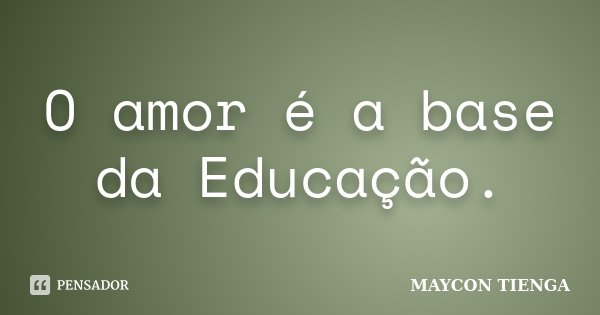 O amor é a base da Educação.... Frase de Maycon Tienga.