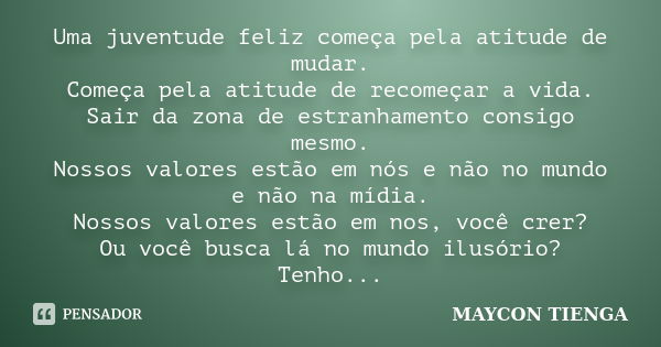 Uma juventude feliz começa pela atitude de mudar. Começa pela atitude de recomeçar a vida. Sair da zona de estranhamento consigo mesmo. Nossos valores estão em ... Frase de Maycon Tienga.