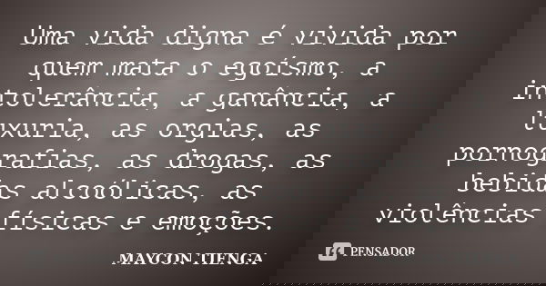Uma vida digna é vivida por quem mata o egoísmo, a intolerância, a ganância, a luxuria, as orgias, as pornografias, as drogas, as bebidas alcoólicas, as violênc... Frase de Maycon Tienga.