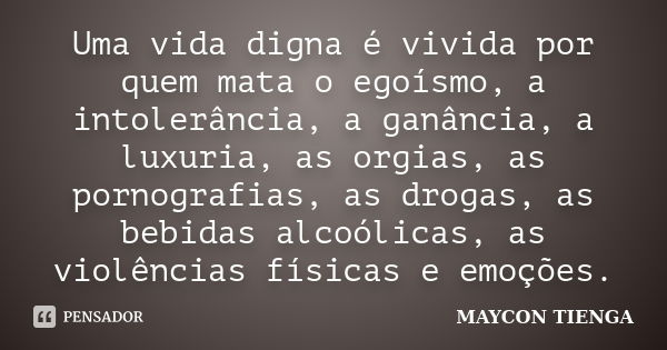 Uma vida digna é vivida por quem mata o egoísmo, a intolerância, a ganância, a luxuria, as orgias, as pornografias, as drogas, as bebidas alcoólicas, as violênc... Frase de Maycon Tienga.