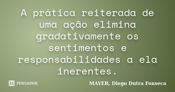 A prática reiterada de uma ação elimina gradativamente os sentimentos e responsabilidades a ela inerentes.... Frase de MAYER, Diego Dutra Fonseca.