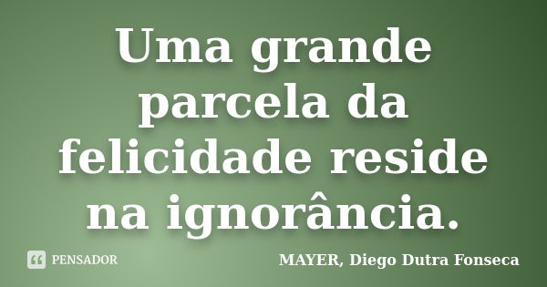 Uma grande parcela da felicidade reside na ignorância.... Frase de MAYER, Diego Dutra Fonseca.