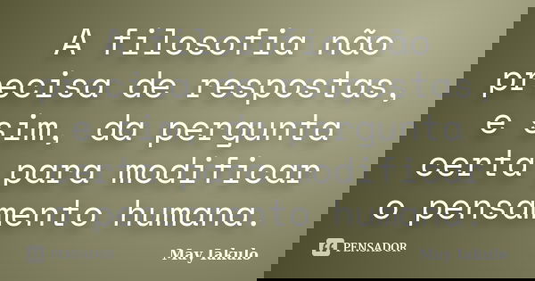 A filosofia não precisa de respostas, e sim, da pergunta certa para modificar o pensamento humana.... Frase de May Iakulo.
