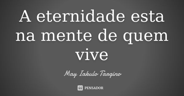 A eternidade esta na mente de quem vive... Frase de May Iakulo Targino.