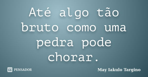 Até algo tão bruto como uma pedra pode chorar.... Frase de May Iakulo Targino.