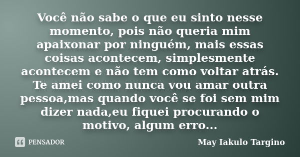 Você não sabe o que eu sinto nesse momento, pois não queria mim apaixonar por ninguém, mais essas coisas acontecem, simplesmente acontecem e não tem como voltar... Frase de May Iakulo Targino.