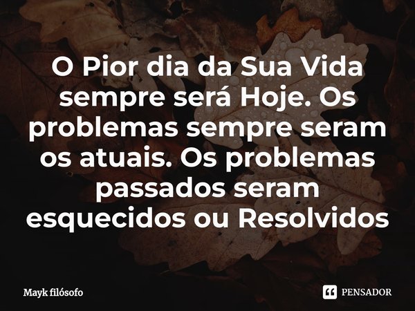 ⁠O Pior dia da Sua Vida sempre será Hoje. Os problemas sempre seram os atuais. Os problemas passados seram esquecidos ou Resolvidos... Frase de Mayk filósofo.