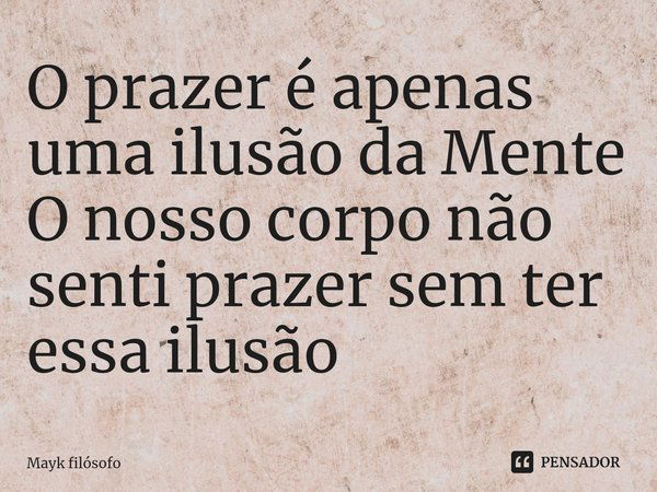 O prazer é apenas uma ilusão da Mente O nosso corpo não senti prazer sem ter essa ilusão... Frase de Mayk filósofo.