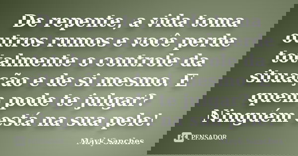 De repente, a vida toma outros rumos e você perde totalmente o controle da situação e de si mesmo. E quem pode te julgar? Ninguém está na sua pele!... Frase de Mayk Sanches.