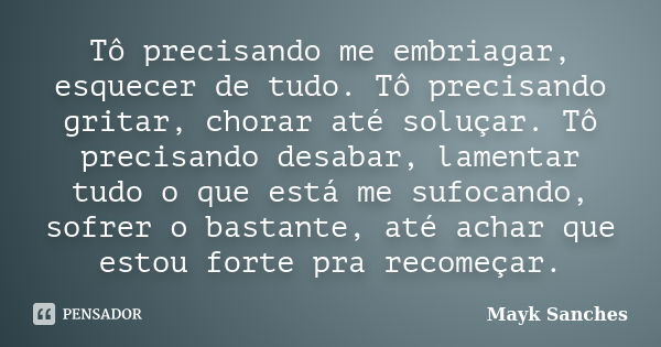 Tô precisando me embriagar, esquecer de tudo. Tô precisando gritar, chorar até soluçar. Tô precisando desabar, lamentar tudo o que está me sufocando, sofrer o b... Frase de Mayk Sanches.