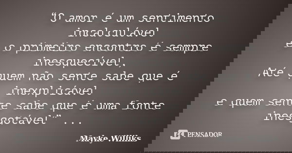 “O amor é um sentimento incalculável e o primeiro encontro é sempre inesquecível, Até quem não sente sabe que é inexplicável e quem sente sabe que é uma fonte i... Frase de Mayke Williks.