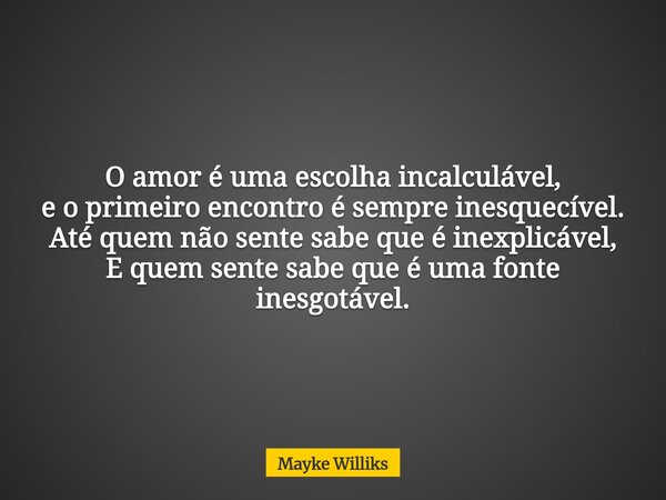 O amor é uma escolha incalculável, e o primeiro encontro é sempre inesquecível. Até quem não sente sabe que é inexplicável, E quem sente sabe que é uma fonte in... Frase de Mayke Williks.