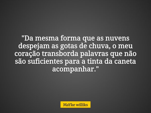 "Da mesma forma que as nuvens despejam as gotas de chuva, o meu coração transborda palavras que não são suficientes para a tinta da caneta acompanhar."... Frase de Mayke Williks.