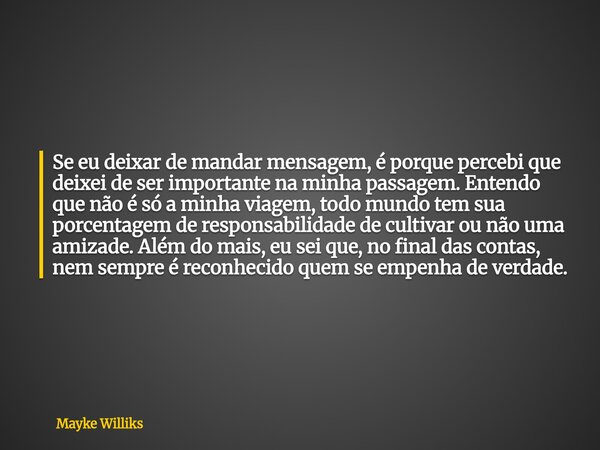 Se eu deixar de mandar mensagem, é porque percebi que deixei de ser importante na minha passagem. Entendo que não é só a minha viagem, todo mundo tem sua porce... Frase de Mayke Williks.