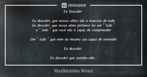 Eu Descobri Eu descobri, que nossos olhos são a resposta de tudo
Eu descobri, que nossa alma pertence há um " todo "
o " todo " que você não... Frase de Maykininho Ween.