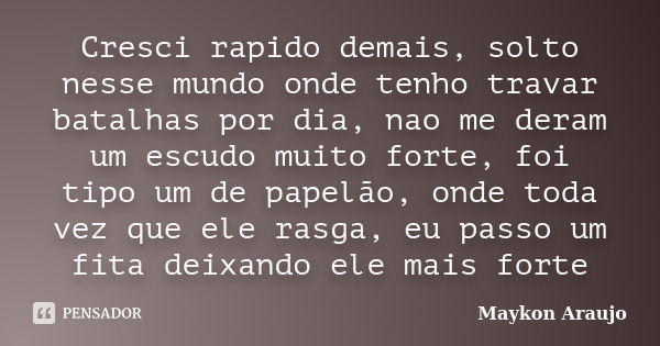 Cresci rapido demais, solto nesse mundo onde tenho travar batalhas por dia, nao me deram um escudo muito forte, foi tipo um de papelão, onde toda vez que ele ra... Frase de Maykon Araujo.