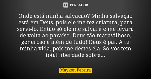 Onde está minha salvação? Minha salvação está em Deus, pois ele me fez criatura, para servi-lo. Então só ele me salvará e me levará de volta ao paraíso. Deus tã... Frase de Maykon Pereira.