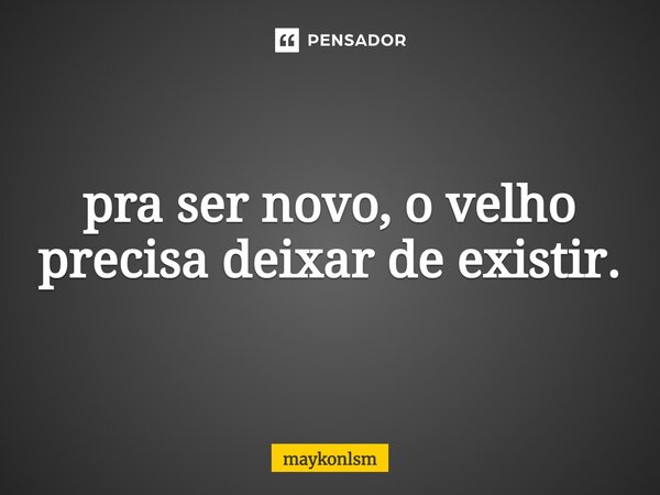 ⁠pra ser novo, o velho precisa deixar de existir.... Frase de maykonlsm.